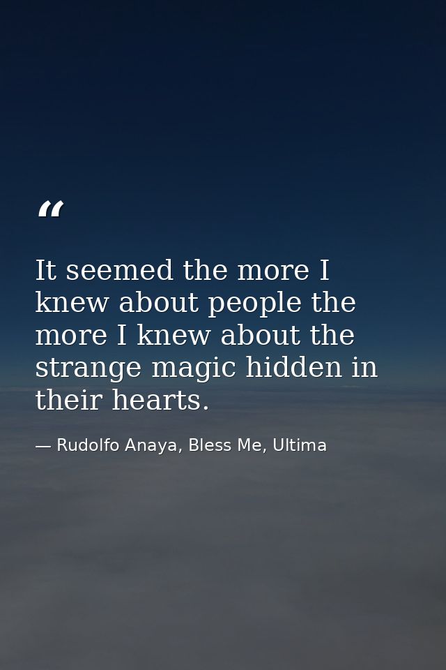 It seemed the more I knew about people the more I knew about the strange magic hidden in their hearts. — Rudolfo Anaya, Bless Me, Ultima