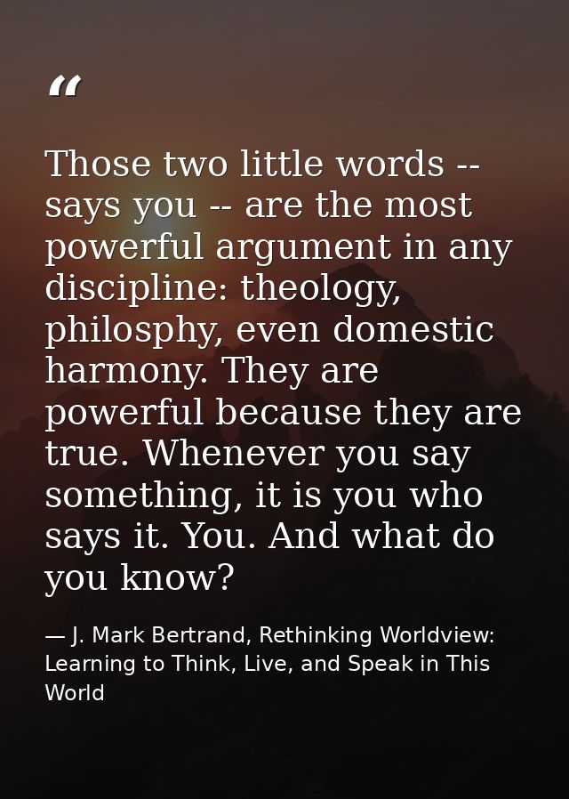 Those two little words -- says you -- are the most powerful argument in any discipline: theology, philosphy, even domest — J. Mark Bertrand, Rethinking Worldview: Learning to Think, Live, and Speak in This World