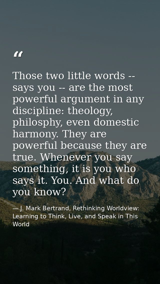 Those two little words -- says you -- are the most powerful argument in any discipline: theology, philosphy, even domest — J. Mark Bertrand, Rethinking Worldview: Learning to Think, Live, and Speak in This World