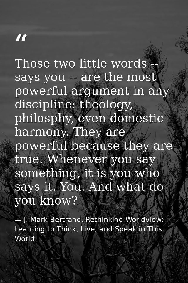 Those two little words -- says you -- are the most powerful argument in any discipline: theology, philosphy, even domest — J. Mark Bertrand, Rethinking Worldview: Learning to Think, Live, and Speak in This World