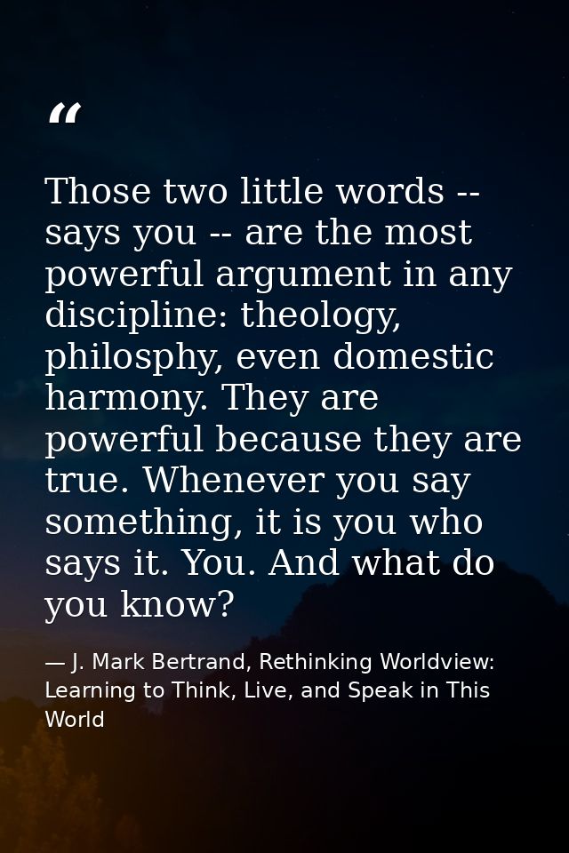Those two little words -- says you -- are the most powerful argument in any discipline: theology, philosphy, even domest — J. Mark Bertrand, Rethinking Worldview: Learning to Think, Live, and Speak in This World