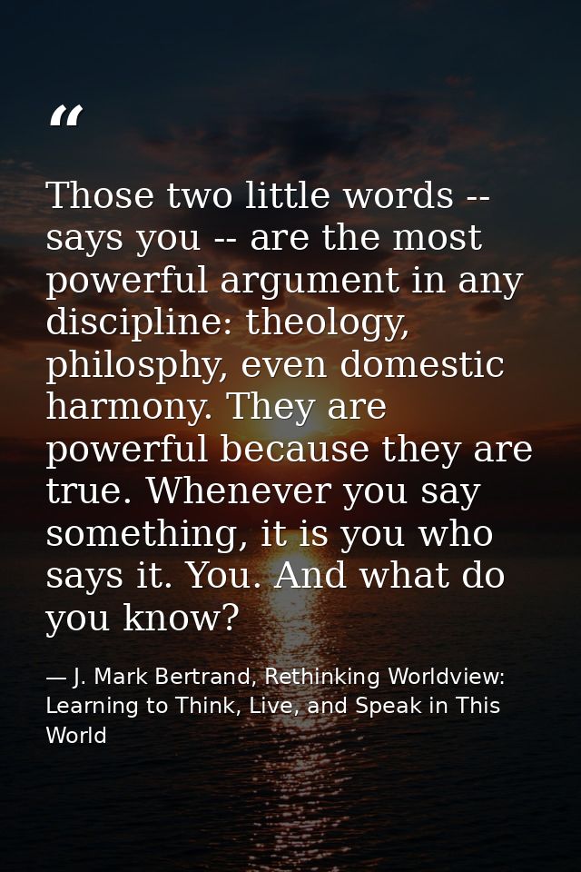 Those two little words -- says you -- are the most powerful argument in any discipline: theology, philosphy, even domest — J. Mark Bertrand, Rethinking Worldview: Learning to Think, Live, and Speak in This World