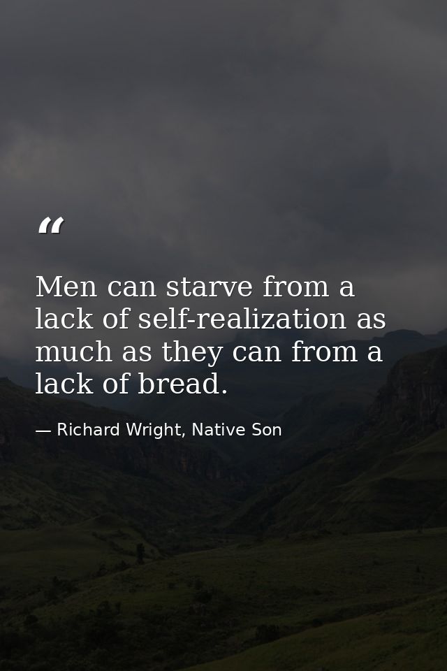 Men can starve from a lack of self-realization as much as they can from a lack of bread. — Richard Wright, Native Son