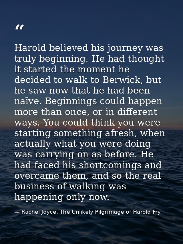 Harold believed his journey was truly beginning. He had thought it started the moment he decided to walk to Berwick, but — Rachel Joyce, The Unlikely Pilgrimage of Harold Fry