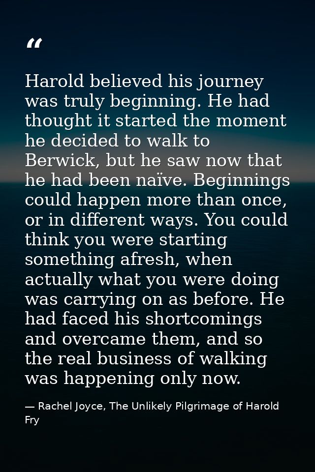 Harold believed his journey was truly beginning. He had thought it started the moment he decided to walk to Berwick, but — Rachel Joyce, The Unlikely Pilgrimage of Harold Fry