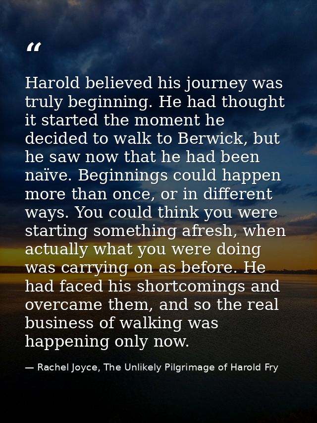 Harold believed his journey was truly beginning. He had thought it started the moment he decided to walk to Berwick, but — Rachel Joyce, The Unlikely Pilgrimage of Harold Fry