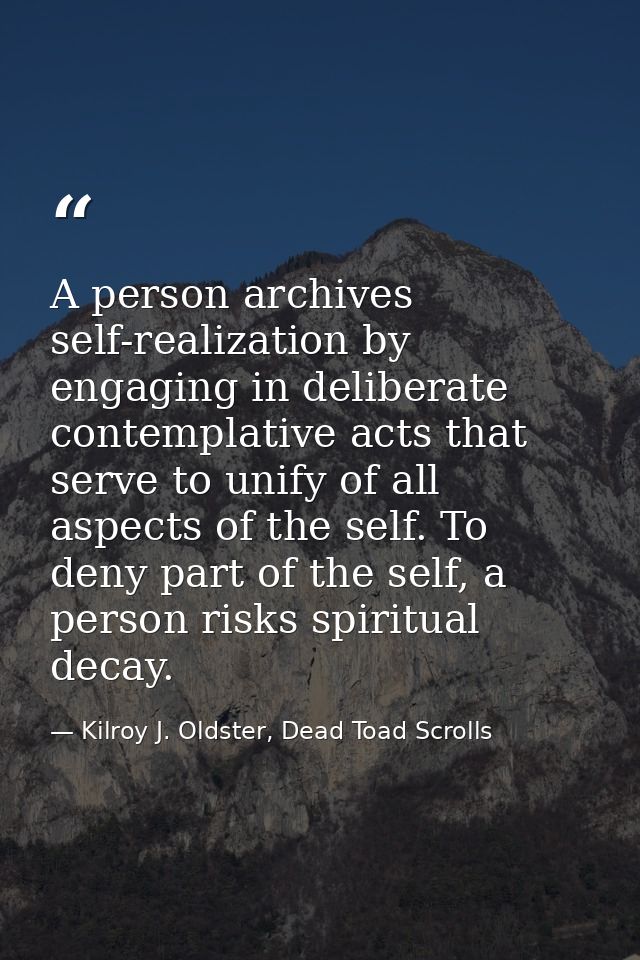 A person archives self-realization by engaging in deliberate contemplative acts that serve to unify of all aspects of th — Kilroy J. Oldster, Dead Toad Scrolls