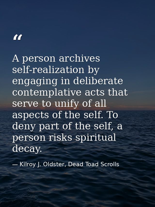 A person archives self-realization by engaging in deliberate contemplative acts that serve to unify of all aspects of th — Kilroy J. Oldster, Dead Toad Scrolls