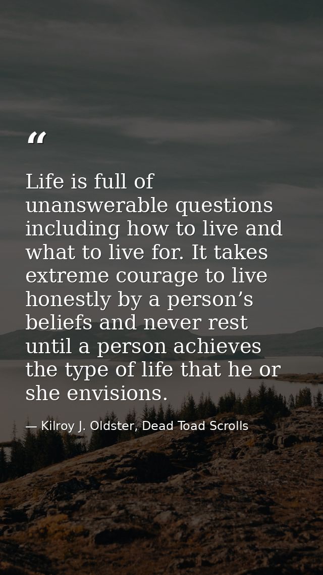 Life is full of unanswerable questions including how to live and what to live for. It takes extreme courage to live hone — Kilroy J. Oldster, Dead Toad Scrolls