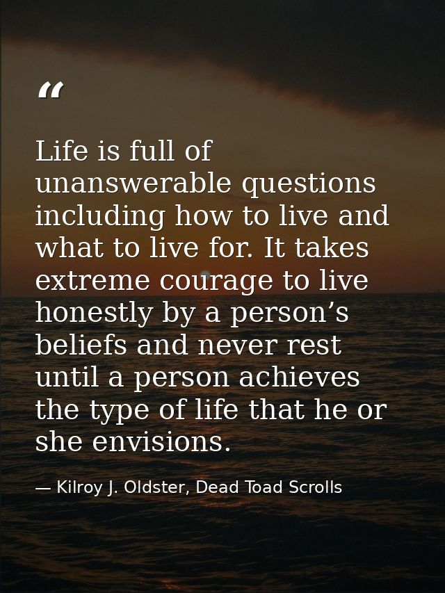 Life is full of unanswerable questions including how to live and what to live for. It takes extreme courage to live hone — Kilroy J. Oldster, Dead Toad Scrolls