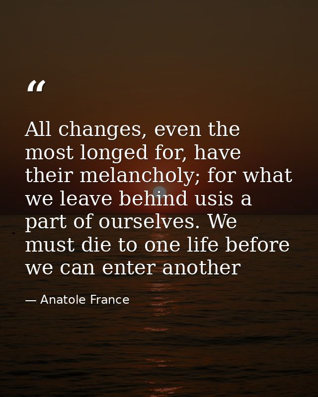 All changes, even the most longed for, have their melancholy; for what we leave behind usis a part of ourselves. We must — Anatole France