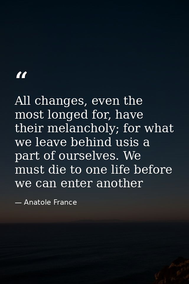 All changes, even the most longed for, have their melancholy; for what we leave behind usis a part of ourselves. We must — Anatole France