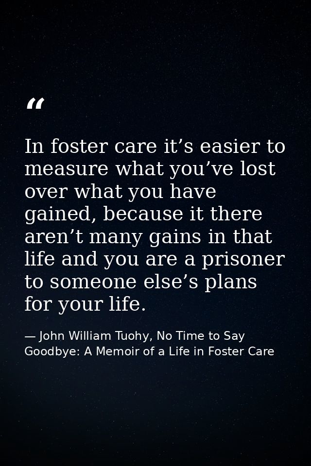In foster care it’s easier to measure what you’ve lost over what you have gained, because it there aren’t many gains in  — John William Tuohy, No Time to Say Goodbye: A Memoir of a Life in Foster Care