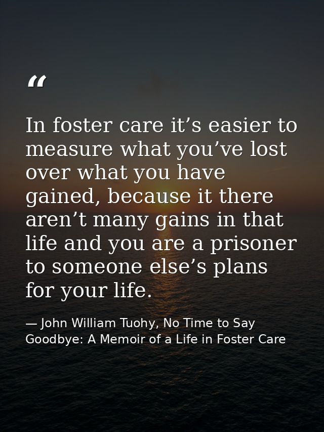 In foster care it’s easier to measure what you’ve lost over what you have gained, because it there aren’t many gains in  — John William Tuohy, No Time to Say Goodbye: A Memoir of a Life in Foster Care