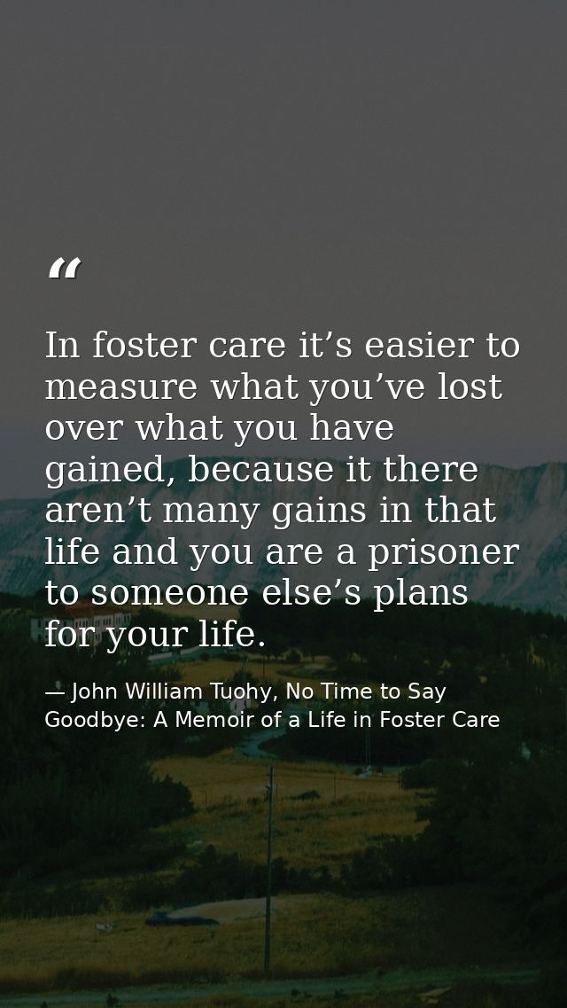 In foster care it’s easier to measure what you’ve lost over what you have gained, because it there aren’t many gains in  — John William Tuohy, No Time to Say Goodbye: A Memoir of a Life in Foster Care