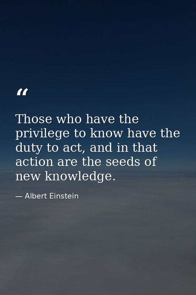 Those who have the privilege to know have the duty to act, and in that action are the seeds of new knowledge. — Albert Einstein