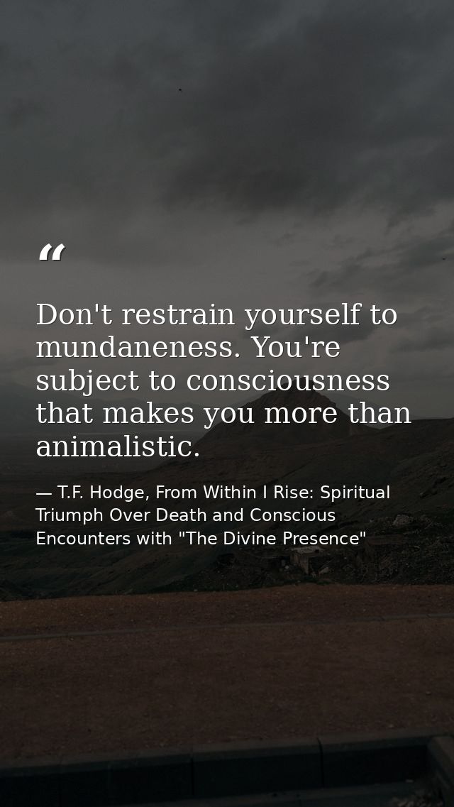 Don't restrain yourself to mundaneness. You're subject to consciousness that makes you more than animalistic. — T.F. Hodge, From Within I Rise: Spiritual Triumph Over Death and Conscious Encounters with "The Divine Presence"