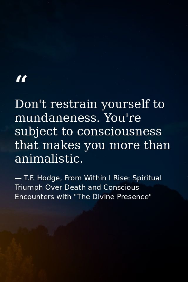 Don't restrain yourself to mundaneness. You're subject to consciousness that makes you more than animalistic. — T.F. Hodge, From Within I Rise: Spiritual Triumph Over Death and Conscious Encounters with "The Divine Presence"