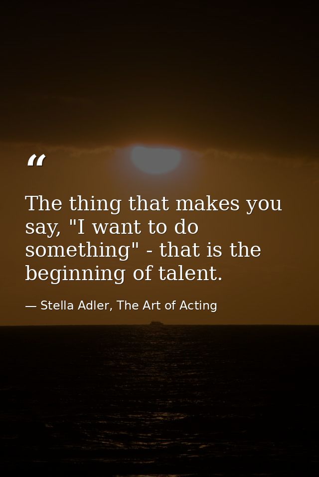 The thing that makes you say, "I want to do something" - that is the beginning of talent. — Stella Adler, The Art of Acting