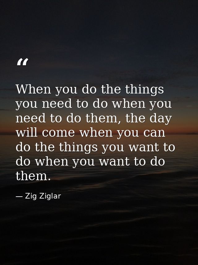 When you do the things you need to do when you need to do them, the day will come when you can do the things you want to — Zig Ziglar