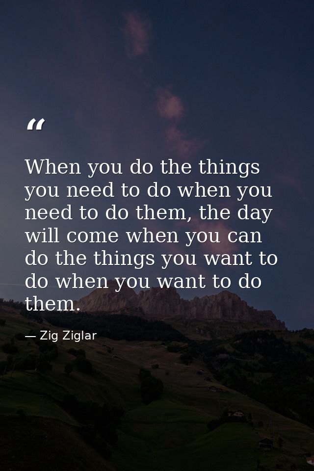 When you do the things you need to do when you need to do them, the day will come when you can do the things you want to — Zig Ziglar