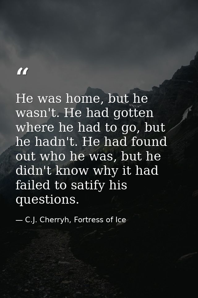 He was home, but he wasn't. He had gotten where he had to go, but he hadn't. He had found out who he was, but he didn't  — C.J. Cherryh, Fortress of Ice