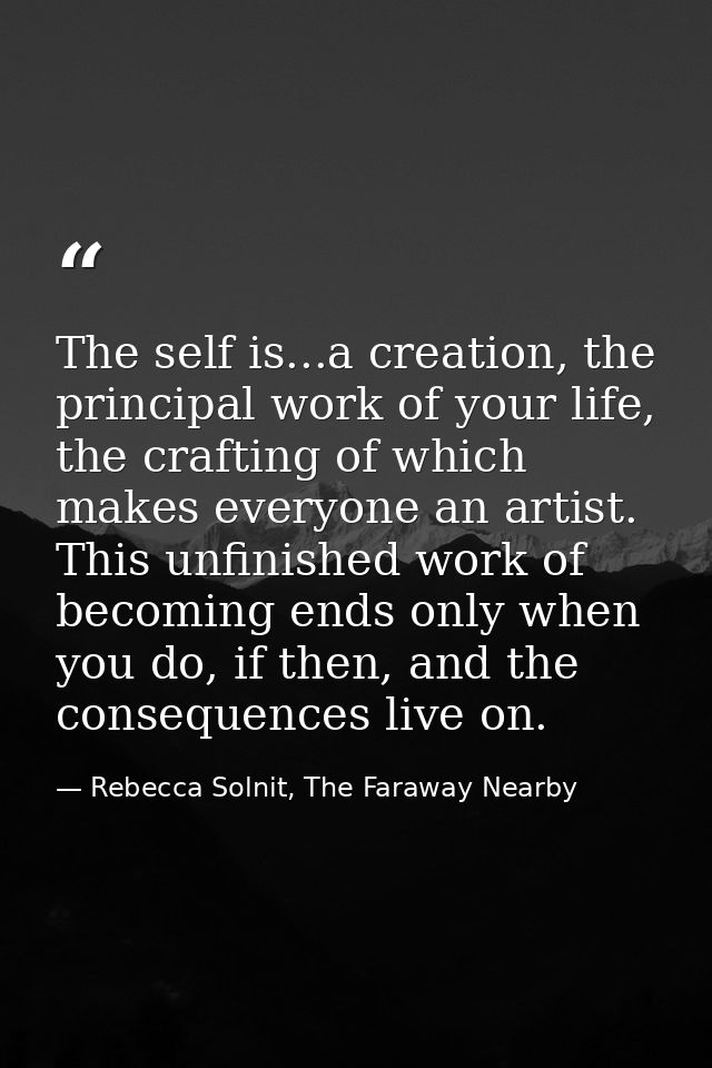 The self is...a creation, the principal work of your life, the crafting of which makes everyone an artist. This unfinish — Rebecca Solnit, The Faraway Nearby