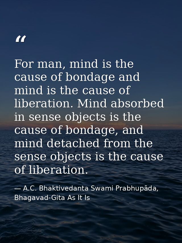 For man, mind is the cause of bondage and mind is the cause of liberation. Mind absorbed in sense objects is the cause o — A.C. Bhaktivedanta Swami Prabhupāda, Bhagavad-Gita As It Is