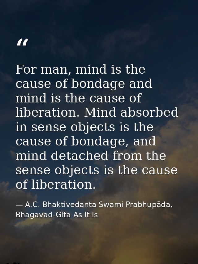 For man, mind is the cause of bondage and mind is the cause of liberation. Mind absorbed in sense objects is the cause o — A.C. Bhaktivedanta Swami Prabhupāda, Bhagavad-Gita As It Is