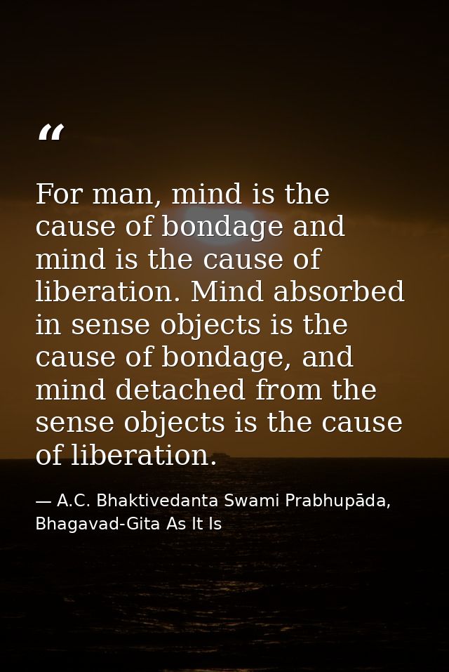 For man, mind is the cause of bondage and mind is the cause of liberation. Mind absorbed in sense objects is the cause o — A.C. Bhaktivedanta Swami Prabhupāda, Bhagavad-Gita As It Is