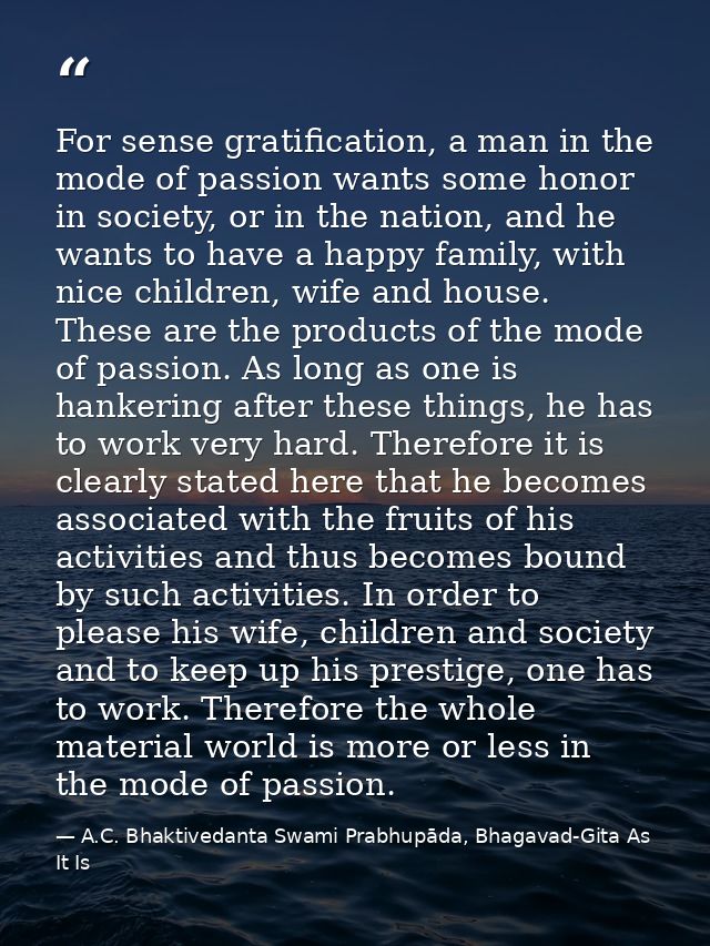 For sense gratification, a man in the mode of passion wants some honor in society, or in the nation, and he wants to hav — A.C. Bhaktivedanta Swami Prabhupāda, Bhagavad-Gita As It Is