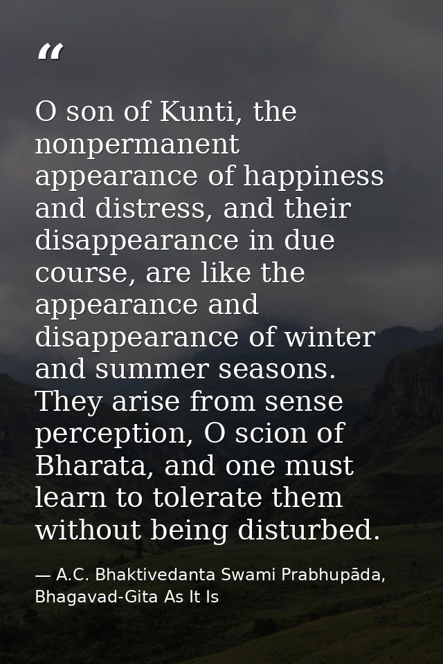 O son of Kunti, the nonpermanent appearance of happiness and distress, and their disappearance in due course, are like t — A.C. Bhaktivedanta Swami Prabhupāda, Bhagavad-Gita As It Is