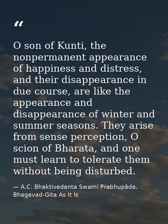 O son of Kunti, the nonpermanent appearance of happiness and distress, and their disappearance in due course, are like t — A.C. Bhaktivedanta Swami Prabhupāda, Bhagavad-Gita As It Is