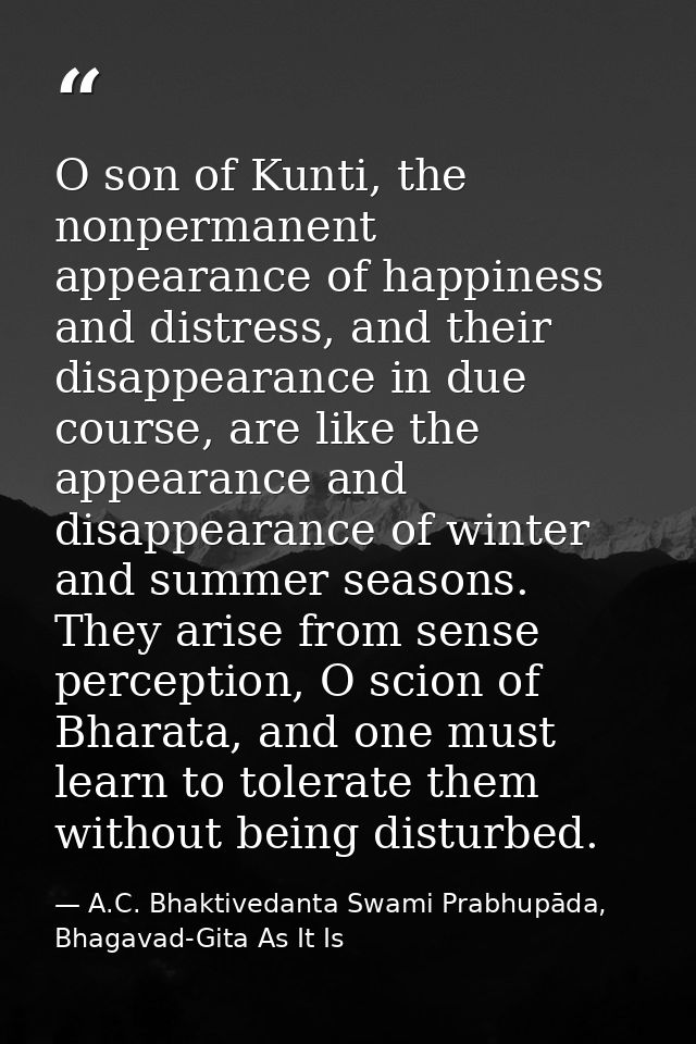 O son of Kunti, the nonpermanent appearance of happiness and distress, and their disappearance in due course, are like t — A.C. Bhaktivedanta Swami Prabhupāda, Bhagavad-Gita As It Is