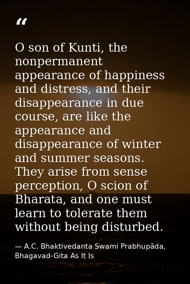 O son of Kunti, the nonpermanent appearance of happiness and distress, and their disappearance in due course, are like t — A.C. Bhaktivedanta Swami Prabhupāda, Bhagavad-Gita As It Is