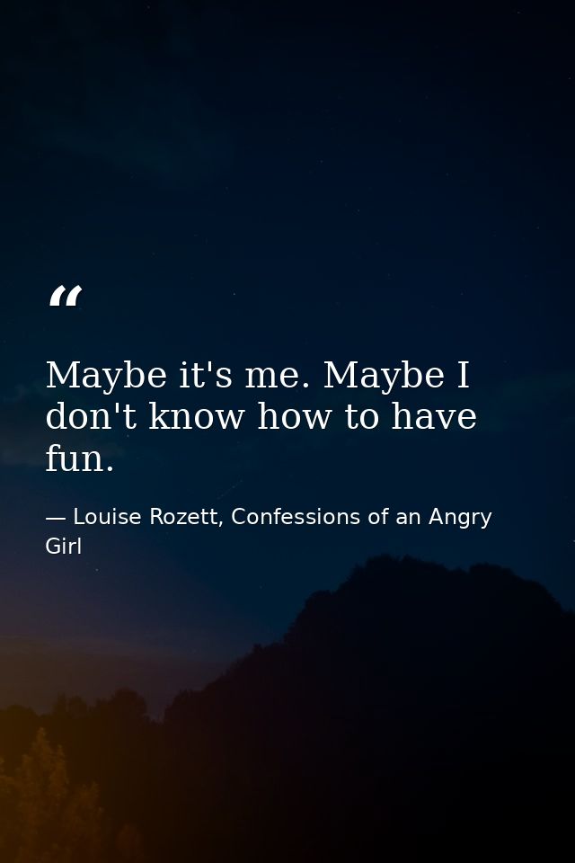 Maybe it's me. Maybe I don't know how to have fun. — Louise Rozett, Confessions of an Angry Girl