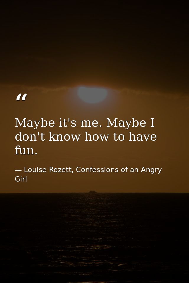 Maybe it's me. Maybe I don't know how to have fun. — Louise Rozett, Confessions of an Angry Girl