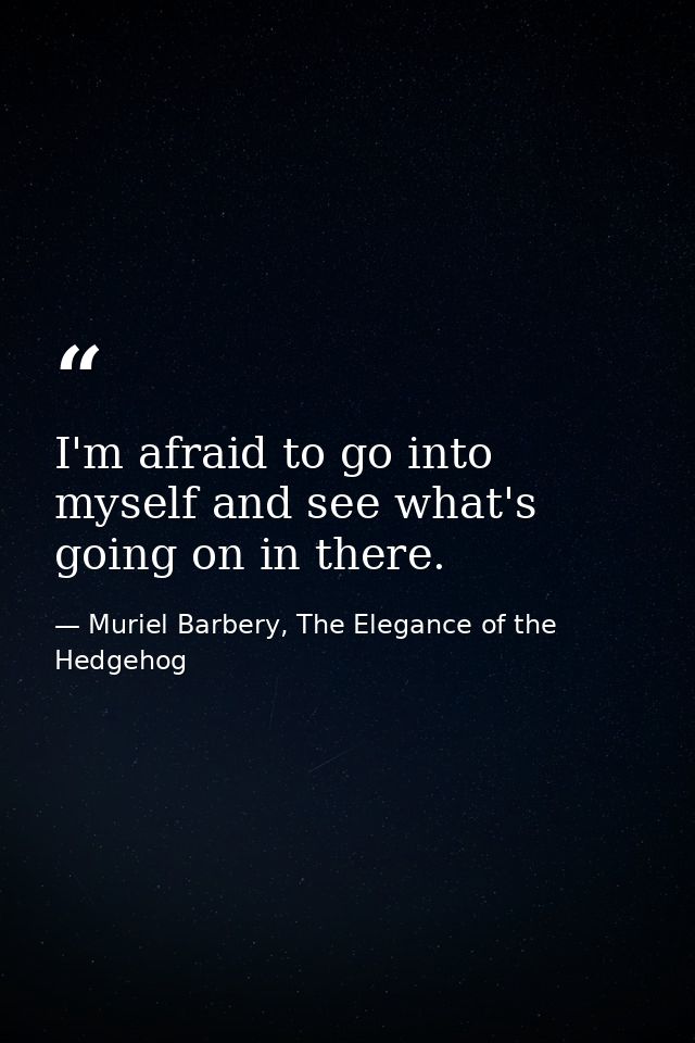 I'm afraid to go into myself and see what's going on in there. — Muriel Barbery, The Elegance of the Hedgehog
