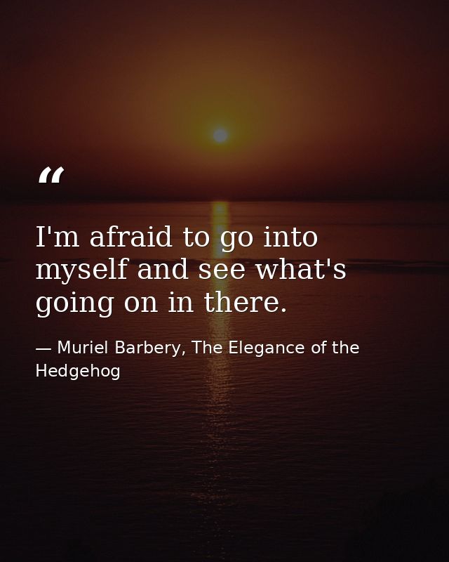 I'm afraid to go into myself and see what's going on in there. — Muriel Barbery, The Elegance of the Hedgehog