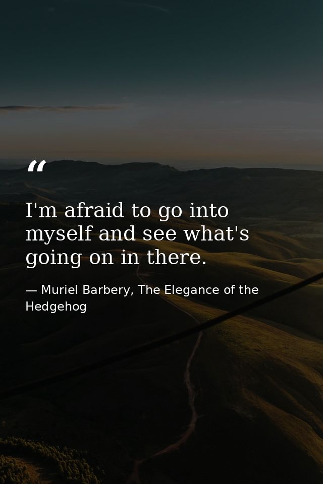 I'm afraid to go into myself and see what's going on in there. — Muriel Barbery, The Elegance of the Hedgehog