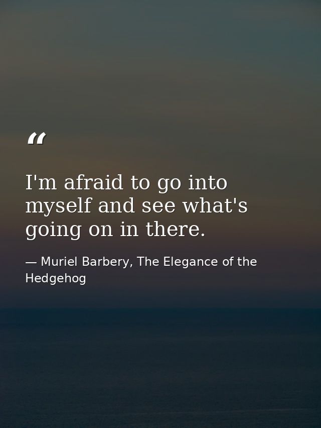 I'm afraid to go into myself and see what's going on in there. — Muriel Barbery, The Elegance of the Hedgehog