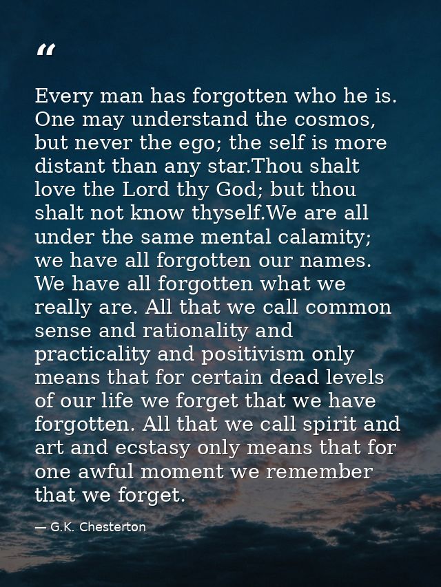 Every man has forgotten who he is. One may understand the cosmos, but never the ego; the self is more distant than any s — G.K. Chesterton