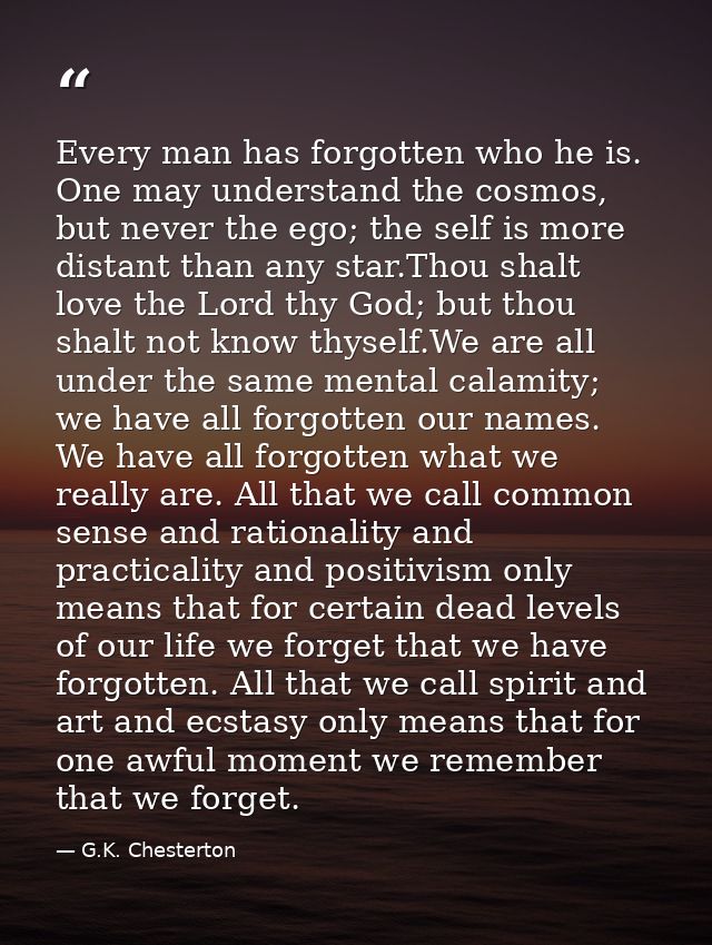 Every man has forgotten who he is. One may understand the cosmos, but never the ego; the self is more distant than any s — G.K. Chesterton