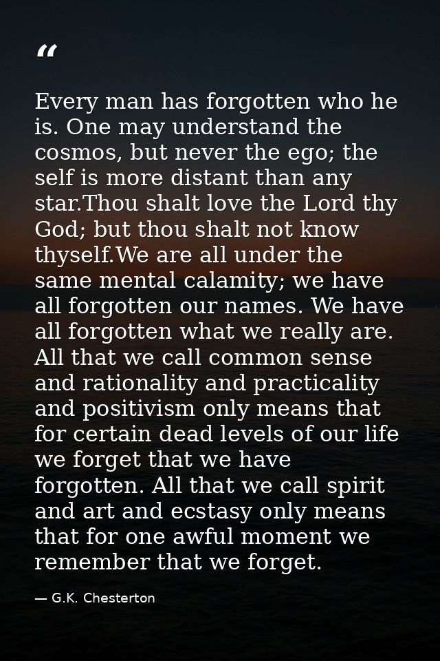 Every man has forgotten who he is. One may understand the cosmos, but never the ego; the self is more distant than any s — G.K. Chesterton