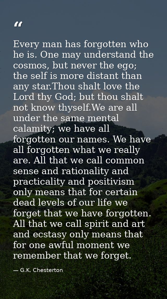 Every man has forgotten who he is. One may understand the cosmos, but never the ego; the self is more distant than any s — G.K. Chesterton
