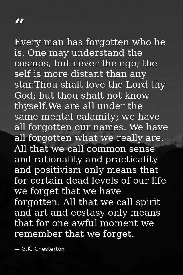 Every man has forgotten who he is. One may understand the cosmos, but never the ego; the self is more distant than any s — G.K. Chesterton