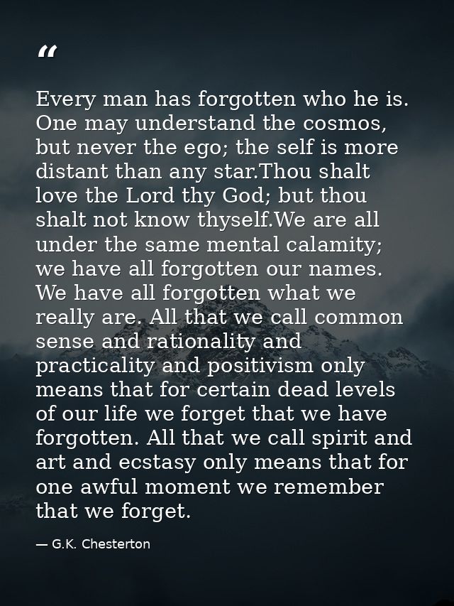 Every man has forgotten who he is. One may understand the cosmos, but never the ego; the self is more distant than any s — G.K. Chesterton