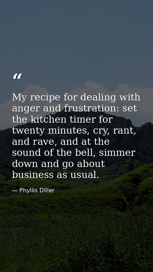 My recipe for dealing with anger and frustration: set the kitchen timer for twenty minutes, cry, rant, and rave, and at  — Phyllis Diller