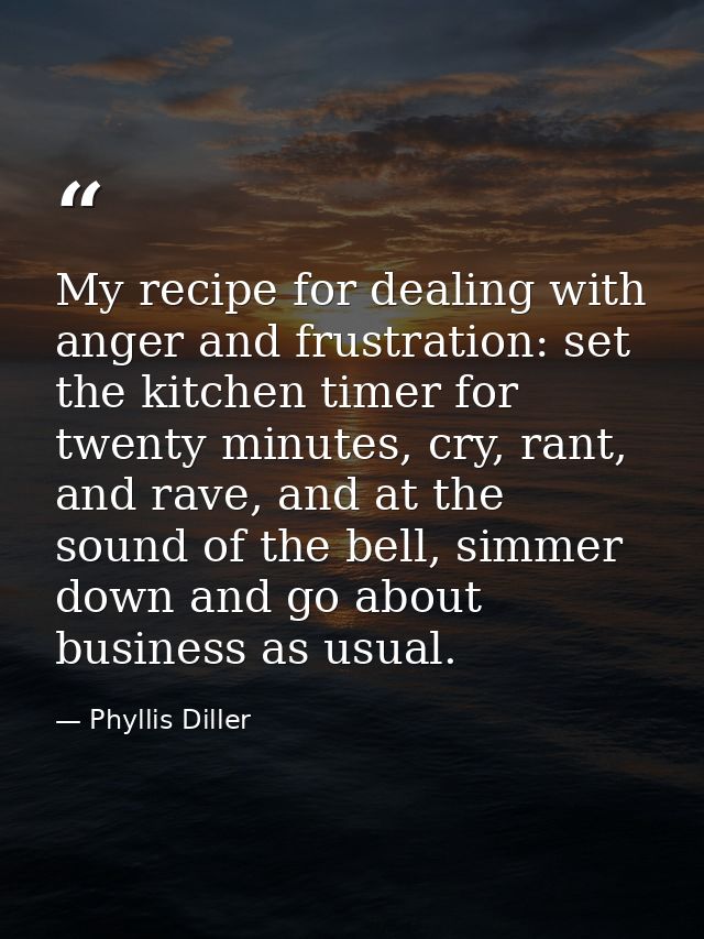 My recipe for dealing with anger and frustration: set the kitchen timer for twenty minutes, cry, rant, and rave, and at  — Phyllis Diller