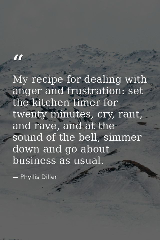 My recipe for dealing with anger and frustration: set the kitchen timer for twenty minutes, cry, rant, and rave, and at  — Phyllis Diller